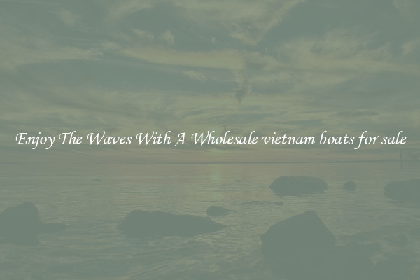 Enjoy The Waves With A Wholesale vietnam boats for sale