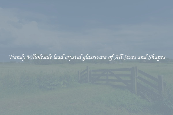 Trendy Wholesale lead crystal glassware of All Sizes and Shapes